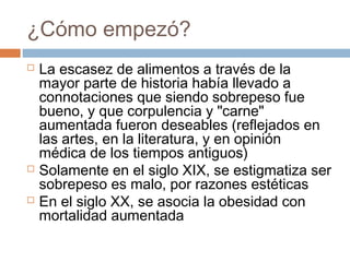 ¿Cómo empezó?
 La escasez de alimentos a través de la
mayor parte de historia había llevado a
connotaciones que siendo sobrepeso fue
bueno, y que corpulencia y "carne"
aumentada fueron deseables (reflejados en
las artes, en la literatura, y en opinión
médica de los tiempos antiguos)
 Solamente en el siglo XIX, se estigmatiza ser
sobrepeso es malo, por razones estéticas
 En el siglo XX, se asocia la obesidad con
mortalidad aumentada
 