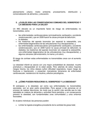planeamiento urbano; medio ambiente; procesamiento, distribución y
comercialización de alimentos, y educación.
5. ¿CUÁLES SON LAS CONSECUENCIAS COMUNES DEL SOBREPESO Y
LA OBESIDAD PARA LA SALUD?
Un IMC elevado es un importante factor de riesgo de enfermedades no
transmisibles, como:
las enfermedades cardiovasculares (principalmente cardiopatía y accidente
cerebrovascular), que en 2008 fueron la causa principal de defunción;
la diabetes;
los trastornos del aparato locomotor (en especial la osteoartritis, una
enfermedad degenerativa de las articulaciones muy discapacitante), y
las enfermedades cardiovasculares (principalmente cardiopatía y accidente
cerebrovascular), que en 2008 fueron la causa principal de defunción; la
diabetes; los trastornos del aparato locomotor (en especial la osteoartritis,
una enfermedad degenerativa de las articulaciones muy discapacitante), y
algunos cánceres (del endometrio, la mama y el colon).
El riesgo de contraer estas enfermedades no transmisibles crece con el aumento
del IMC.
La obesidad infantil se asocia con una mayor probabilidad de obesidad, muerte
prematura y discapacidad en la edad adulta. Pero además de estos mayores
riesgos futuros, los niños obesos sufren dificultad respiratoria, mayor riesgo de
fracturas e hipertensión, y presentan marcadores tempranos de enfermedad
cardiovascular, resistencia a la insulina y efectos psicológicos.
6. ¿CÓMO PUEDEN REDUCIRSE EL SOBREPESO Y LA OBESIDAD?
El sobrepeso y la obesidad, así como sus enfermedades no transmisibles
asociadas, son en gran parte prevenibles. Para apoyar a las personas en el
proceso de realizar elecciones, de modo que la opción más sencilla sea la más
saludable en materia de alimentos y actividad física periódica, y en consecuencia
prevenir la obesidad, son fundamentales unas comunidades y unos entornos
favorables.
En el plano individual, las personas pueden:
Limitar la ingesta energética procedente de la cantidad de grasa total;
 
