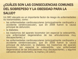 ¿CUÁLES SON LAS CONSECUENCIAS COMUNES
DEL SOBREPESO Y LA OBESIDAD PARA LA
SALUD?
Un IMC elevado es un importante factor de riesgo de enfermedades
no transmisibles, como:
 las enfermedades cardiovasculares (principalmente cardiopatía y
accidente cerebrovascular), que en 2008 fueron la causa
principal de defunción;
 la diabetes;
 los trastornos del aparato locomotor (en especial la osteoartritis,
una enfermedad degenerativa de las articulaciones muy
discapacitante), y
 las enfermedades cardiovasculares (principalmente cardiopatía y
accidente cerebrovascular), que en 2008 fueron la causa
principal de defunción; la diabetes; los trastornos del aparato
locomotor (en especial la osteoartritis, una enfermedad
degenerativa de las articulaciones muy discapacitante), y algunos
cánceres (del endometrio, la mama y el colon).
 