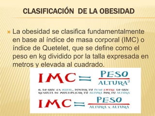 CLASIFICACIÓN DE LA OBESIDAD
 La obesidad se clasifica fundamentalmente
en base al índice de masa corporal (IMC) o
índice de Quetelet, que se define como el
peso en kg dividido por la talla expresada en
metros y elevada al cuadrado.
 