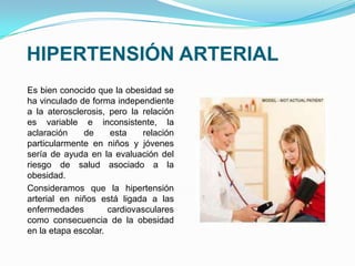 HIPERTENSIÓN ARTERIAL
Es bien conocido que la obesidad se
ha vinculado de forma independiente
a la aterosclerosis, pero la relación
es variable e inconsistente, la
aclaración de esta relación
particularmente en niños y jóvenes
sería de ayuda en la evaluación del
riesgo de salud asociado a la
obesidad.
Consideramos que la hipertensión
arterial en niños está ligada a las
enfermedades cardiovasculares
como consecuencia de la obesidad
en la etapa escolar.
 