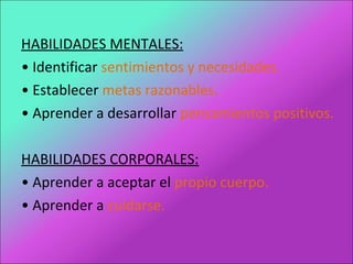 HABILIDADES MENTALES:
• Identificar sentimientos y necesidades.
• Establecer metas razonables.
• Aprender a desarrollar pensamientos positivos.
HABILIDADES CORPORALES:
• Aprender a aceptar el propio cuerpo.
• Aprender a cuidarse.
 