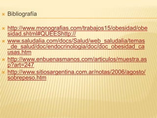  Bibliografía
 http://www.monografias.com/trabajos15/obesidad/obe
sidad.shtml#QUEEShttp://
 www.saludalia.com/docs/Salud/web_saludalia/temas
_de_salud/doc/endocrinologia/doc/doc_obesidad_ca
usas.htm
 http://www.enbuenasmanos.com/articulos/muestra.as
p?art=247
 http://www.sitiosargentina.com.ar/notas/2006/agosto/
sobrepeso.htm
 