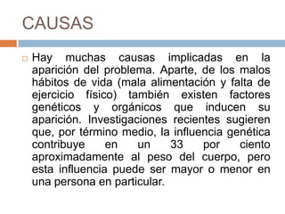 CAUSAS
 Hay muchas causas implicadas en la
aparición del problema. Aparte, de los malos
hábitos de vida (mala alimentación y falta de
ejercicio físico) también existen factores
genéticos y orgánicos que inducen su
aparición. Investigaciones recientes sugieren
que, por término medio, la influencia genética
contribuye en un 33 por ciento
aproximadamente al peso del cuerpo, pero
esta influencia puede ser mayor o menor en
una persona en particular.
 