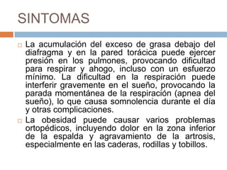 SINTOMAS
 La acumulación del exceso de grasa debajo del
diafragma y en la pared torácica puede ejercer
presión en los pulmones, provocando dificultad
para respirar y ahogo, incluso con un esfuerzo
mínimo. La dificultad en la respiración puede
interferir gravemente en el sueño, provocando la
parada momentánea de la respiración (apnea del
sueño), lo que causa somnolencia durante el día
y otras complicaciones.
 La obesidad puede causar varios problemas
ortopédicos, incluyendo dolor en la zona inferior
de la espalda y agravamiento de la artrosis,
especialmente en las caderas, rodillas y tobillos.
 