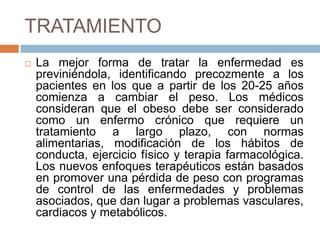 TRATAMIENTO
 La mejor forma de tratar la enfermedad es
previniéndola, identificando precozmente a los
pacientes en los que a partir de los 20-25 años
comienza a cambiar el peso. Los médicos
consideran que el obeso debe ser considerado
como un enfermo crónico que requiere un
tratamiento a largo plazo, con normas
alimentarias, modificación de los hábitos de
conducta, ejercicio físico y terapia farmacológica.
Los nuevos enfoques terapéuticos están basados
en promover una pérdida de peso con programas
de control de las enfermedades y problemas
asociados, que dan lugar a problemas vasculares,
cardiacos y metabólicos.
 