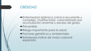OBESIDAD
Enfermedad sistémica crónica recurrente y
compleja, multifactorial, caracterizada por
acumulación anormal u exceso de grasa.
Prevenible
Riesgo importante para la salud
Factores genéticos y ambientales
Sobrepasa índice de masa corporal
esperado
 