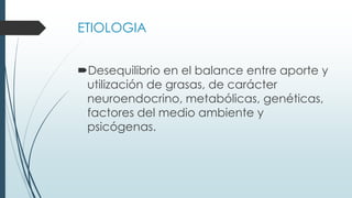 ETIOLOGIA
Desequilibrio en el balance entre aporte y
utilización de grasas, de carácter
neuroendocrino, metabólicas, genéticas,
factores del medio ambiente y
psicógenas.
 