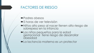 FACTORES DE RIESGO
Padres obesos
5 horas de ver televisión
Niños alto peso al nacer tienen alto riesgo de
sobrepeso en la infancia
Los niños pequeños para la edad
gestacional tiene riesgo de desarrollar
obesidad
La lactancia materna es un protector
 
