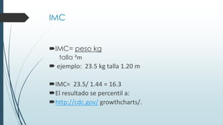 IMC
IMC= peso kg
talla ²m
 ejemplo: 23.5 kg talla 1.20 m
IMC= 23.5/ 1.44 = 16.3
El resultado se percentil a:
http://cdc.gov/ growthcharts/.
 