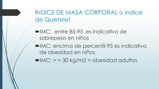INDICE DE MASA CORPORAL o índice
de Quetelet
IMC: entre 85-95 es indicativo de
sobrepeso en niños
IMC: encima de percentil 95 es indicativo
de obesidad en niños.
IMC: > = 30 kg/m2 = obesidad adultos
 