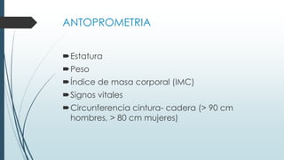 ANTOPROMETRIA
Estatura
Peso
Índice de masa corporal (IMC)
Signos vitales
Circunferencia cintura- cadera (> 90 cm
hombres, > 80 cm mujeres)
 