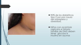 90% de los diabéticos
tipo 2 son por causa
del sobrepeso y
obesidad.
Niños con acantosis
nigricans e historia
familiar de DM2 deben
tener glucosa e
insulina en ayunas
 