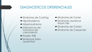 DIAGNOSTICOS DIFERENCIALES
Síndrome de Cushing
Hipotiroidismo
Hiperinsulinismo
Deficiencia de
hormona de
crecimiento
Prader Willi
Síndrome Stein-
Leventhal
Síndrome de Turner
Síndrome Laurence
Moon Die
Síndrome de Cohen
Síndrome de Carpenter
 