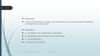  PREGUNTA
 Cuál es el factores de riesgo más importante que buscaría para establecer
un diagnostico adecuado.
 RESPUESTA
 a.- Familiares con sobrepeso y obesidad.
 b.- Interrogar sobre tiempo de ver televisión.
 c.- Actividad física.
 d.- Peso al nacimiento.
www.pharmedsolutionsinstitute.com.mx Informes. 36246001
 