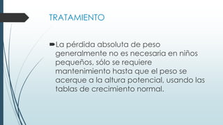 TRATAMIENTO
La pérdida absoluta de peso
generalmente no es necesaria en niños
pequeños, sólo se requiere
mantenimiento hasta que el peso se
acerque a la altura potencial, usando las
tablas de crecimiento normal.
 