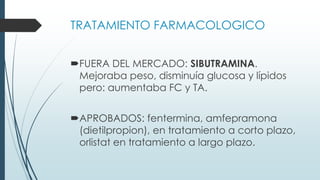 TRATAMIENTO FARMACOLOGICO
FUERA DEL MERCADO: SIBUTRAMINA.
Mejoraba peso, disminuía glucosa y lípidos
pero: aumentaba FC y TA.
APROBADOS: fentermina, amfepramona
(dietilpropion), en tratamiento a corto plazo,
orlistat en tratamiento a largo plazo.
 
