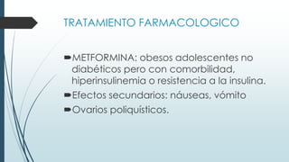 TRATAMIENTO FARMACOLOGICO
METFORMINA: obesos adolescentes no
diabéticos pero con comorbilidad,
hiperinsulinemia o resistencia a la insulina.
Efectos secundarios: náuseas, vómito
Ovarios poliquísticos.
 