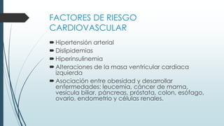 FACTORES DE RIESGO
CARDIOVASCULAR
Hipertensión arterial
Dislipidemias
Hiperinsulinemia
Alteraciones de la masa ventricular cardiaca
izquierda
Asociación entre obesidad y desarrollar
enfermedades: leucemia, cáncer de mama,
vesícula biliar, páncreas, próstata, colon, esófago,
ovario, endometrio y células renales.
 