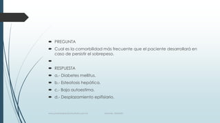  PREGUNTA
 Cual es la comorbilidad más frecuente que el paciente desarrollará en
caso de persistir el sobrepeso.

 RESPUESTA
 a.- Diabetes mellitus.
 b.- Esteatosis hepática.
 c.- Baja autoestima.
 d.- Desplazamiento epifisiario.
www.pharmedsolutionsinstitute.com.mx Informes. 36246001
 