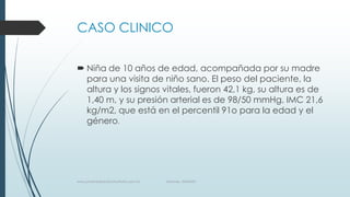 CASO CLINICO
 Niña de 10 años de edad, acompañada por su madre
para una visita de niño sano. El peso del paciente, la
altura y los signos vitales, fueron 42,1 kg, su altura es de
1,40 m, y su presión arterial es de 98/50 mmHg. IMC 21,6
kg/m2, que está en el percentil 91o para la edad y el
género.
www.pharmedsolutionsinstitute.com.mx Informes. 36246001
 