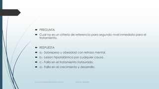  PREGUNTA
 Cual no es un criterio de referencia para segundo nivel inmediato para el
tratamiento.
 RESPUESTA
 a.- Sobrepeso u obesidad con retraso mental.
 b.- Lesion hipotalámica por cualquier causa.
 c.- Falla en el tratamiento instaurado.
 d.- Falla en el crecimiento y desarrollo.
www.pharmedsolutionsinstitute.com.mx Informes. 36246001
 