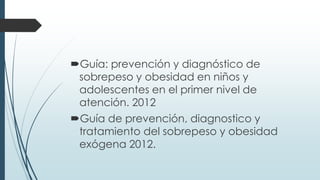 Guía: prevención y diagnóstico de
sobrepeso y obesidad en niños y
adolescentes en el primer nivel de
atención. 2012
Guía de prevención, diagnostico y
tratamiento del sobrepeso y obesidad
exógena 2012.
 