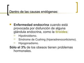 Dentro de las causas endógenas:
 Enfermedad endocrina cuando está
provocada por disfunción de alguna
glándula endocrina, como la tiroides:
 Hipotiroidismo.
 Síndrome de Cushing (hiperadrenocorticismo).
 Hipogonadismo.
Sólo el 3% de los obesos tienen problemas
hormonales.
 