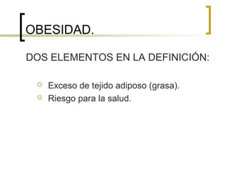 OBESIDAD.
DOS ELEMENTOS EN LA DEFINICIÓN:
 Exceso de tejido adiposo (grasa).
 Riesgo para la salud.
 