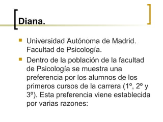 Diana.
 Universidad Autónoma de Madrid.
Facultad de Psicología.
 Dentro de la población de la facultad
de Psicología se muestra una
preferencia por los alumnos de los
primeros cursos de la carrera (1º, 2º y
3º). Esta preferencia viene establecida
por varias razones:
 