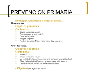 PREVENCION PRIMARIA.
- Introducción. Aproximación al modelo de génesis.
Alimentación:
- Objetivos generales.
- Contenidos:
 Marco contextual actual.
 Fundamentos sobre nutrición.
 Guía alimentaria.
 Imagen corporal.
 Pérdida de grasa. Dieta. Instrumento de prevención.
Actividad física.
- Objetivos generales.
- Contenidos:
 Introducción.
 Marco contextual actual.
 La actividad física como componente del gasto energético total.
 El rol de la actividad física en la prevención de la obesidad.
 Decálogo de los beneficios de la actividad física.
- Objetivos por agente educador.
 