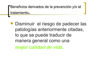 Beneficios derivados de la prevención y/o el
tratamiento.
 Disminuir el riesgo de padecer las
patologías anteriormente citadas,
lo que se puede traducir de
manera general como una
mejor calidad de vida.
 