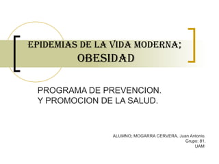 EPIDEMIAs DE LA VIDA MODERNA;
OBEsIDAD
PROGRAMA DE PREVENCION.
Y PROMOCION DE LA SALUD.
ALUMNO; MOGARRA CERVERA, Juan Antonio.
Grupo: 81.
UAM
 