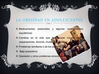 LA OBESIDAD EN ADOLESCENTES
 Medicamentos (esteroides y algunos medicamentos
siquiátricos)
 Cambios en la vida que les causan mucho estrés
(separaciones, divorcio, mudanzas, muertes, abuso)
 Problemas familiares o de los pares
 Baja autoestima
 Depresión u otros problemas emocionales.
 