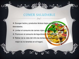 COMER SALUDABLE
 Escoger leche y productos lácteos bajos en grasa o
desnatados.
 Limitar el consumo de carnes rojas o de derivados cárnicos.
 Promover el consumo de legumbres y frutos secos.
 Retirar de la vista del niño las tentaciones ricas en calorías (lo
mejor es no tenerlas en el hogar).
 
