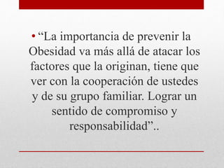 • “La importancia de prevenir la 
Obesidad va más allá de atacar los 
factores que la originan, tiene que 
ver con la cooperación de ustedes 
y de su grupo familiar. Lograr un 
sentido de compromiso y 
responsabilidad”.. 
