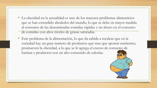 • La obesidad en la actualidad es uno de los mayores problemas alimenticios 
que se han extendido alrededor del mundo, lo que se debe en mayor medida 
al consumo de las denominadas comidas rápidas y un abuso en el consumo 
de comidas con altos niveles de grasas saturadas. 
• Este problema de la alimentación, lo que da cabida a recalcar que en la 
sociedad hay un gran numero de productos que mas que aportar nutrientes, 
promueven la obesidad, a lo que se le agrega el exceso de consumo de 
harinas y productos con un alto contenido de calorías. 
 