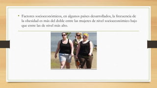 • Factores socioeconómicos, en algunos países desarrollados, la frecuencia de 
la obesidad es más del doble entre las mujeres de nivel socioeconómico bajo 
que entre las de nivel más alto. 
 
