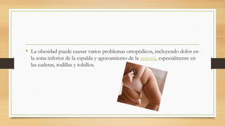 • La obesidad puede causar varios problemas ortopédicos, incluyendo dolor en 
la zona inferior de la espalda y agravamiento de la artrosis, especialmente en 
las caderas, rodillas y tobillos. 
 