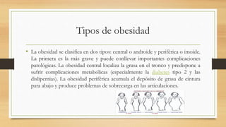 Tipos de obesidad 
• La obesidad se clasifica en dos tipos: central o androide y periférica o imoide. 
La primera es la más grave y puede conllevar importantes complicaciones 
patológicas. La obesidad central localiza la grasa en el tronco y predispone a 
sufrir complicaciones metabólicas (especialmente la diabetes tipo 2 y las 
dislipemias). La obesidad periférica acumula el depósito de grasa de cintura 
para abajo y produce problemas de sobrecarga en las articulaciones. 
 