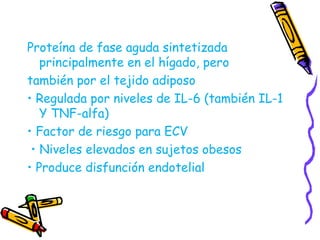 Proteína de fase aguda sintetizada 
principalmente en el hígado, pero 
también por el tejido adiposo 
• Regulada por niveles de IL-6 (también IL-1 
Y TNF-alfa) 
• Factor de riesgo para ECV 
• Niveles elevados en sujetos obesos 
• Produce disfunción endotelial 
 