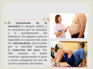  
El tratamiento de la obesidad es siempre difícil, y se caracteriza por su duración y la manifestación del sobrepeso. En algunos casos es imposible la curación del resto de enfermedades provocadas por la obesidad mediante la reducción del peso. Por ello, siempre es mejor controlar regularmente el peso y actuar enseguida en caso de un leve aumento del mismo.  