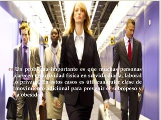  
Un problema importante es que muchas personas carecen de actividad física en su vida diaria, laboral o privada. En estos casos es útil cualquier clase de movimiento adicional para prevenir el sobrepeso y la obesidad.  