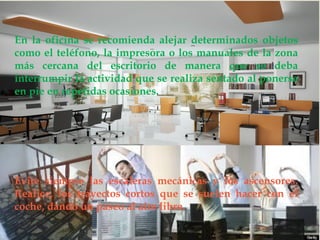  
En la oficina se recomienda alejar determinados objetos como el teléfono, la impresora o los manuales de la zona más cercana del escritorio de manera que se deba interrumpir la actividad que se realiza sentado al ponerse en pie en repetidas ocasiones. 
Evite siempre las escaleras mecánicas y los ascensores. Realice, los trayectos cortos que se suelen hacer con el coche, dando un paseo al aire libre.  
