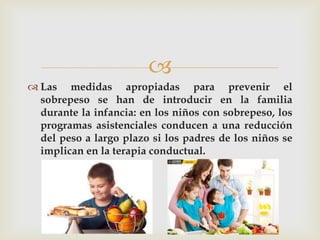  
Las medidas apropiadas para prevenir el sobrepeso se han de introducir en la familia durante la infancia: en los niños con sobrepeso, los programas asistenciales conducen a una reducción del peso a largo plazo si los padres de los niños se implican en la terapia conductual.  