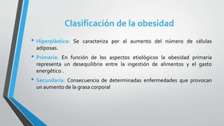 Clasificación de la obesidad
• Hiperplástica: Se caracteriza por al aumento del número de células
adiposas.
• Primaria: En función de los aspectos etiológicos la obesidad primaria
representa un desequilibrio entre la ingestión de alimentos y el gasto
energético .
• Secundaria: Consecuencia de determinadas enfermedades que provocan
un aumento de la grasa corporal
 