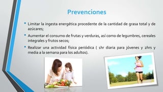 Prevenciones
• Limitar la ingesta energética procedente de la cantidad de grasa total y de
azúcares;
• Aumentar el consumo de frutas y verduras, así como de legumbres, cereales
integrales y frutos secos;
• Realizar una actividad física periódica ( 1hr diaria para jóvenes y 2hrs y
media a la semana para los adultos).
 