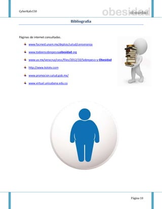CyberKafe150
Página 10
Bibliografía
Páginas de internet consultadas.
www.facmed.unam.mx/deptos/salud/censenanza
www.todoensobrepesoyobesidad.org
www.uv.mx/veracruz/cess/files/2012/10/Sobrepeso-y-Obesidad
http://www.kolotv.com
www.promocion.salud.gob.mx/
www.virtual.unisabana.edu.co
 