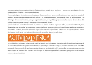 Las mujeres que pertenecen a grupos de un nivel socioeconómico más alto tienen más tiempo y recursos para hacer dietas y ejercicios
que les permiten adaptarse a estas exigencias sociales.
Factores psicológicos: los trastornos emocionales, que durante un tiempo fueron considerados como una importante causa de la
obesidad, se consideran actualmente como una reacción a los fuertes prejuicios y la discriminación contra las personas obesas. Uno
de los tipos de trastorno emocional, la imagen negativa del cuerpo, es un problema grave para muchas mujeres jóvenes obesas. Ello
conduce a una inseguridad extrema y malestar en ciertas situaciones sociales.
Factores relativos al desarrollo: un aumento del tamaño o del número de células adiposas, o ambos, se suma a la cantidad de grasas
almacenadas en el cuerpo. Las personas obesas, en particular las que han desarrollado la obesidad durante la infancia, pueden tener
una cantidad de células grasas hasta cinco veces mayor que las personas de peso normal. Debido a que no se puede reducir el número
de células, se puede perder peso solamente disminuyendo la cantidad de grasa en cada célula.
La actividad física reducida es probablemente una de las razones principales para el incremento de la obesidad entre las personas de
las sociedades opulentas. En algunas, los Estados Unidos, por ejemplo, la obesidad es hoy dos veces más frecuente que en el año 1900,
aun cuando el término medio de calorías consumidas diariamente ha disminuido un 10 por ciento. Las personas sedentarias necesitan
menos calorías. El aumento de la actividad física hace que las personas de peso normal coman más, pero puede que no ocurra lo
mismo en las personas obesas.
 