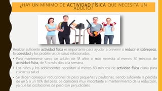 ¿HAY UN MÍNIMO DE ACTIVIDAD FÍSICA QUE NECESITA UN
ADULTO?
Realizar suficiente actividad física es importante para ayudar a prevenir o reducir el sobrepeso,
la obesidad y los problemas de salud relacionados.
• Para mantenerse sano, un adulto de 18 años o más necesita al menos 30 minutos de
actividad física, de 5 o más días a la semana.
• Los niños y los adolescentes necesitan al menos 60 minutos de actividad física diaria para
cuidar su salud.
• Se deben conseguir reducciones de peso pequeñas y paulatinas, siendo suficiente la pérdida
de un 5 a un 10% del peso. Se considera muy importante el mantenimiento de la reducción,
ya que las oscilaciones de peso son perjudiciales.
 